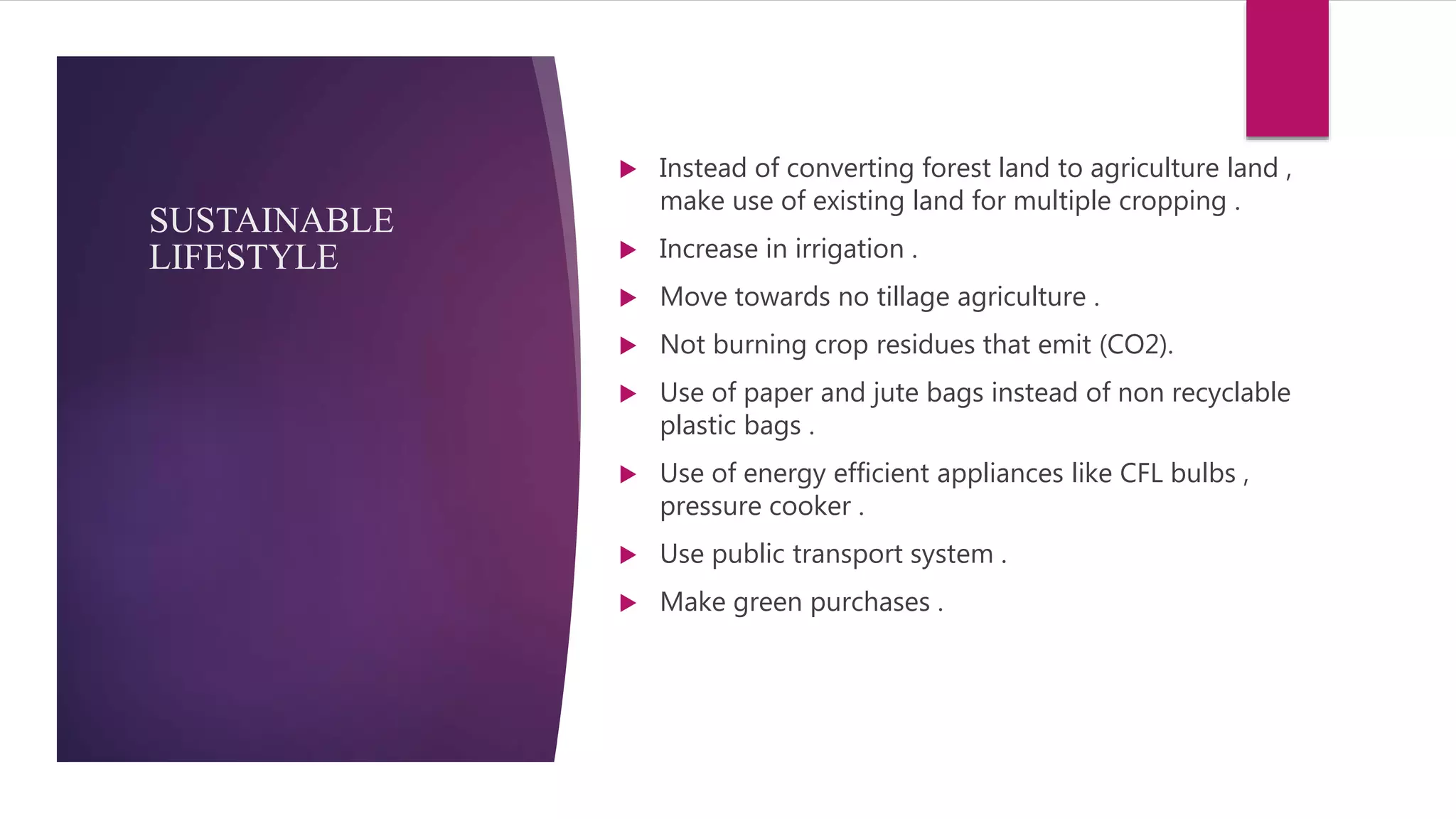 SUSTAINABLE
LIFESTYLE
 Instead of converting forest land to agriculture land ,
make use of existing land for multiple cropping .
 Increase in irrigation .
 Move towards no tillage agriculture .
 Not burning crop residues that emit (CO2).
 Use of paper and jute bags instead of non recyclable
plastic bags .
 Use of energy efficient appliances like CFL bulbs ,
pressure cooker .
 Use public transport system .
 Make green purchases .
 