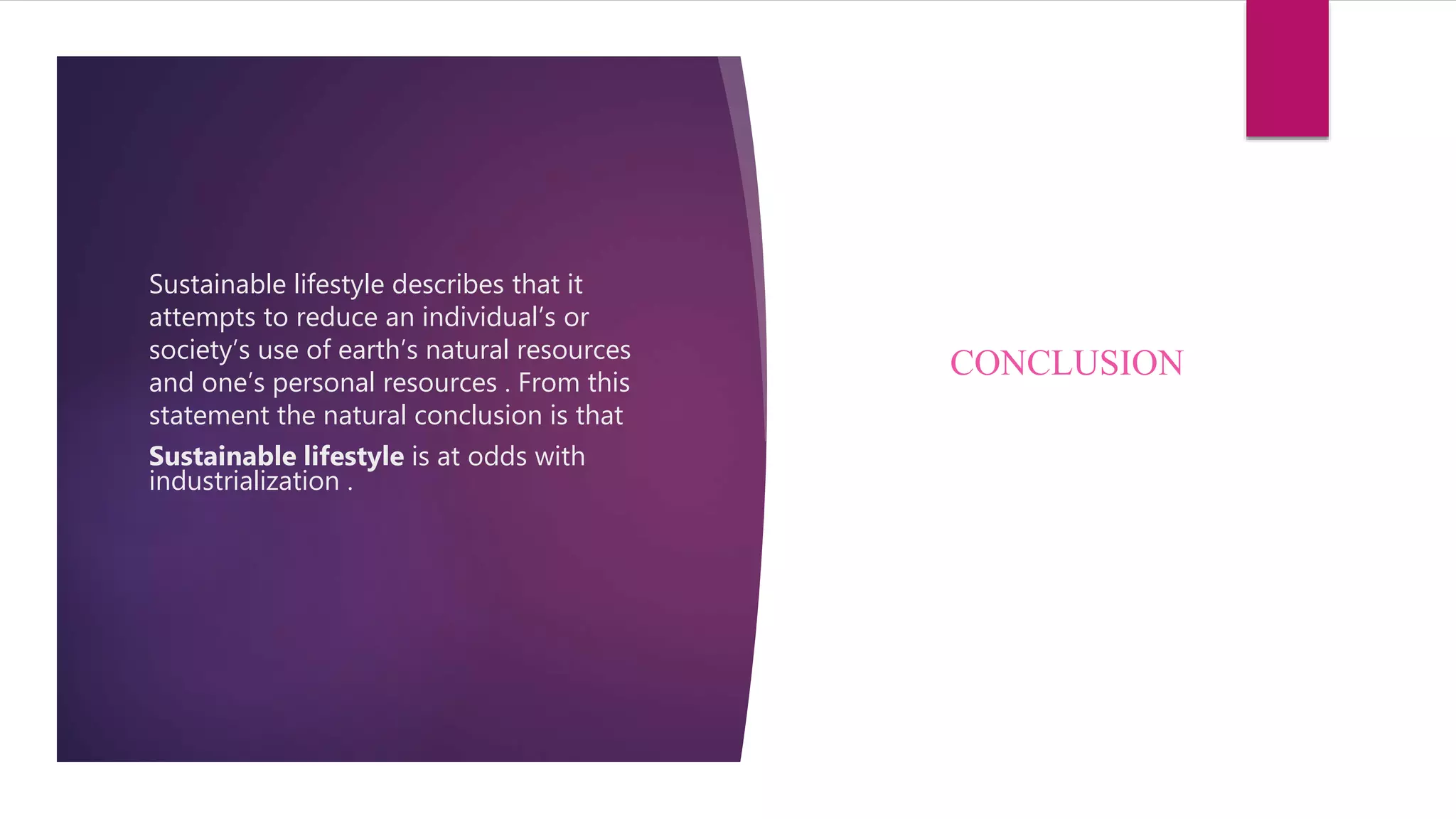 Sustainable lifestyle describes that it
attempts to reduce an individual’s or
society’s use of earth’s natural resources
and one’s personal resources . From this
statement the natural conclusion is that
Sustainable lifestyle is at odds with
industrialization .
CONCLUSION
 