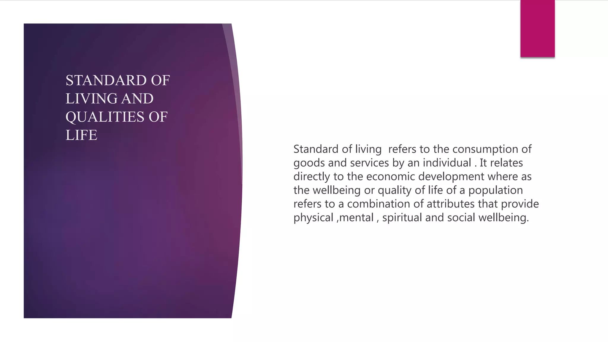 Standard of living refers to the consumption of
goods and services by an individual . It relates
directly to the economic development where as
the wellbeing or quality of life of a population
refers to a combination of attributes that provide
physical ,mental , spiritual and social wellbeing.
STANDARD OF
LIVING AND
QUALITIES OF
LIFE
 