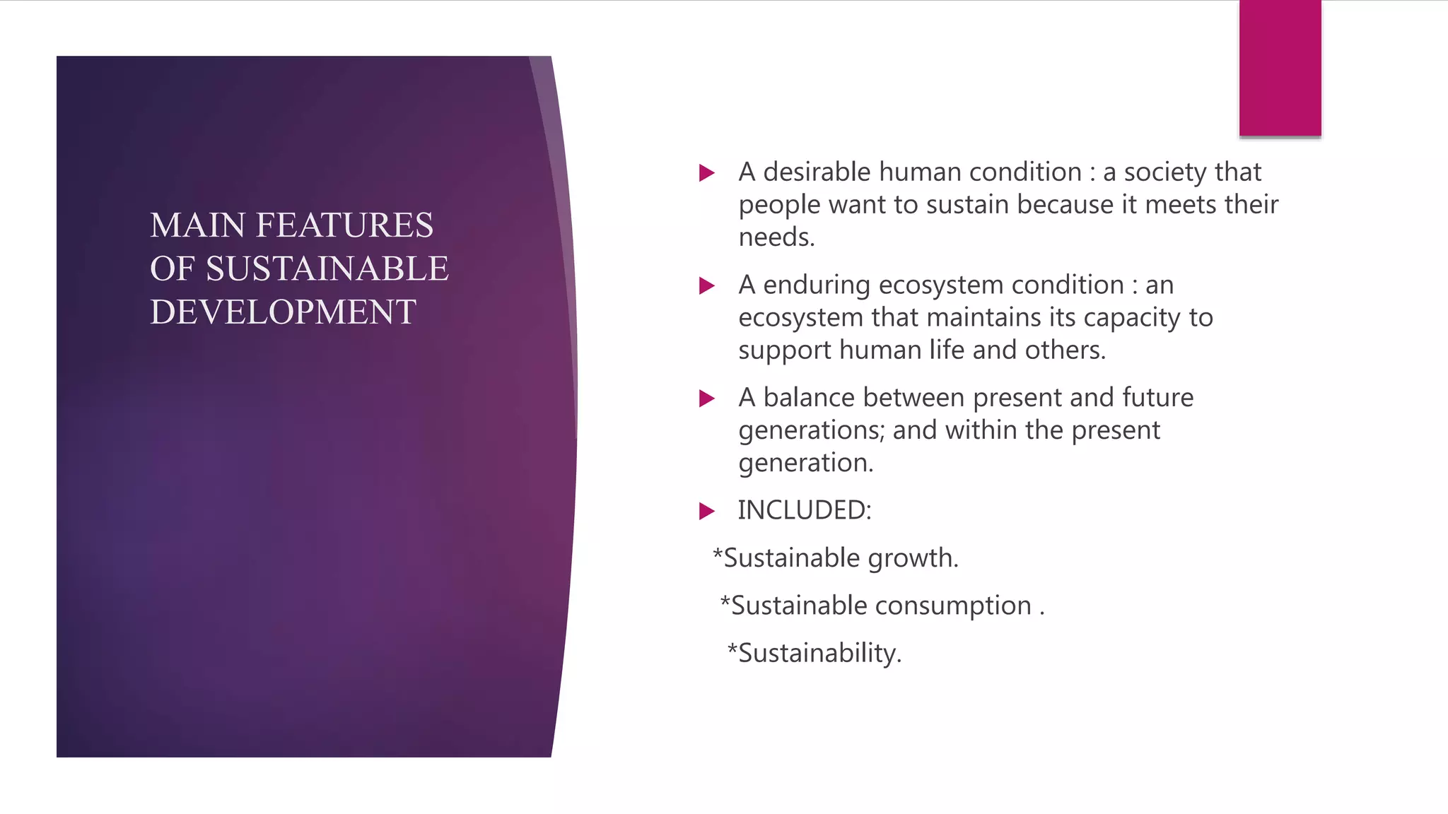 MAIN FEATURES
OF SUSTAINABLE
DEVELOPMENT
 A desirable human condition : a society that
people want to sustain because it meets their
needs.
 A enduring ecosystem condition : an
ecosystem that maintains its capacity to
support human life and others.
 A balance between present and future
generations; and within the present
generation.
 INCLUDED:
*Sustainable growth.
*Sustainable consumption .
*Sustainability.
 