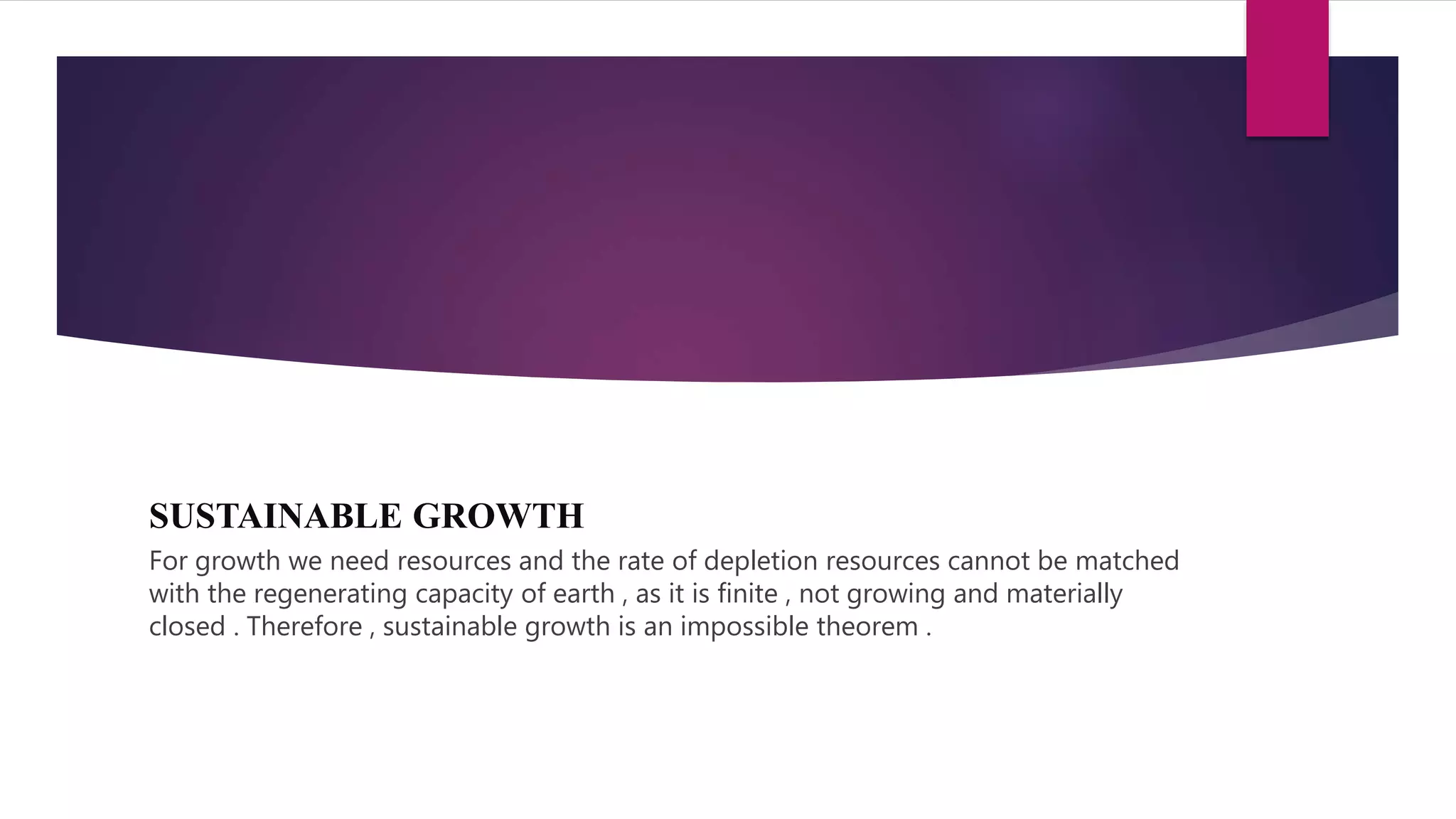 SUSTAINABLE GROWTH
For growth we need resources and the rate of depletion resources cannot be matched
with the regenerating capacity of earth , as it is finite , not growing and materially
closed . Therefore , sustainable growth is an impossible theorem .
 