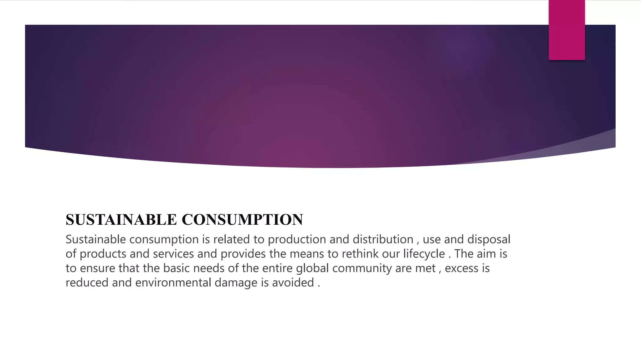 SUSTAINABLE CONSUMPTION
Sustainable consumption is related to production and distribution , use and disposal
of products and services and provides the means to rethink our lifecycle . The aim is
to ensure that the basic needs of the entire global community are met , excess is
reduced and environmental damage is avoided .
 