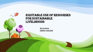 EQUITABLE USE OF RESOURSES
FOR SUSTAINABLE
LIVELIHOODS
By Suchitra
GRDCE COLLEGE
 
