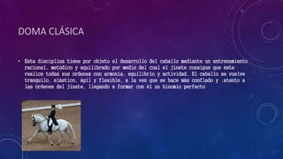 DOMA CLÁSICA
• Esta disciplina tiene por objeto el desarrollo del caballo mediante un entrenamiento
racional, metódico y equilibrado por medio del cual el jinete consigue que éste
realice todas sus órdenes con armonía, equilibrio y actividad. El caballo se vuelve
tranquilo, elástico, ágil y flexible, a la vez que se hace más confiado y .atento a
las órdenes del jinete, llegando a formar con él un binomio perfecto
 