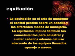 equitación La equitación es el arte de mantener el control preciso sobre un caballo y los diferentes modos de manejarlo. La equitación implica también los conocimientos para adiestrar y cuidar caballos además del uso adecuado de los equipos llamados aparejo o arreos.   