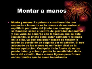 Montar a manos Monta y manos : La primera consideración con respecto a la monta es la manera de encontrar el equilibrio por parte del jinete que consigue sentándose sobre el centro de gravedad del animal y que varía de acuerdo con la función que se esté realizando. El jinete debe estar calmado y relajado en la silla, ya que cualquier estado de tensión o miedo es percibido en seguida por el caballo. El uso adecuado de las manos es un factor vital en la buena equitación. Cualquier tirón fuerte de éstas puede dañar y echar a perder la sensibilidad de la boca del caballo. Unas manos ligeras pero firmes en las riendas son de suma importancia  