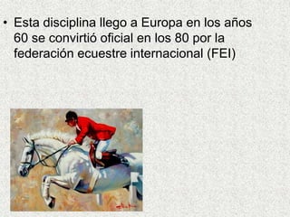 • Esta disciplina llego a Europa en los años 
60 se convirtió oficial en los 80 por la 
federación ecuestre internacional (FEI) 
 