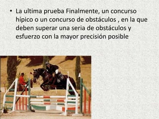 • La ultima prueba Finalmente, un concurso 
hípico o un concurso de obstáculos , en la que 
deben superar una seria de obstáculos y 
esfuerzo con la mayor precisión posible 
 
