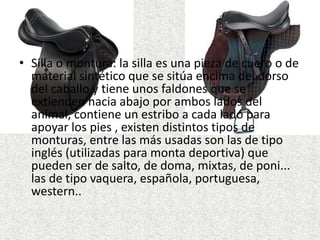 • Silla o montura: la silla es una pieza de cuero o de 
material sintético que se sitúa encima del dorso 
del caballo y tiene unos faldones que se 
extienden hacia abajo por ambos lados del 
animal, contiene un estribo a cada lado para 
apoyar los pies , existen distintos tipos de 
monturas, entre las más usadas son las de tipo 
inglés (utilizadas para monta deportiva) que 
pueden ser de salto, de doma, mixtas, de poni... 
las de tipo vaquera, española, portuguesa, 
western.. 
 