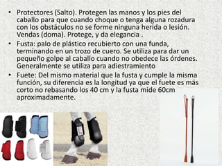 • Protectores (Salto). Protegen las manos y los pies del 
caballo para que cuando choque o tenga alguna rozadura 
con los obstáculos no se forme ninguna herida o lesión. 
Vendas (doma). Protege, y da elegancia . 
• Fusta: palo de plástico recubierto con una funda, 
terminando en un trozo de cuero. Se utiliza para dar un 
pequeño golpe al caballo cuando no obedece las órdenes. 
Generalmente se utiliza para adiestramiento 
• Fuete: Del mismo material que la fusta y cumple la misma 
función, su diferencia es la longitud ya que el fuete es más 
corto no rebasando los 40 cm y la fusta mide 60cm 
aproximadamente. 
 