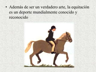 • Además de ser un verdadero arte, la equitación 
es un deporte mundialmente conocido y 
reconocido 
 