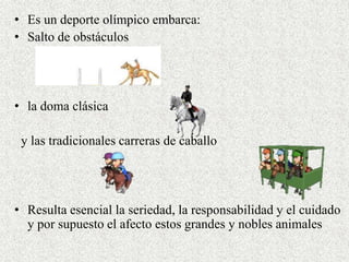 • Es un deporte olímpico embarca: 
• Salto de obstáculos 
• la doma clásica 
y las tradicionales carreras de caballo 
• Resulta esencial la seriedad, la responsabilidad y el cuidado 
y por supuesto el afecto estos grandes y nobles animales 
 