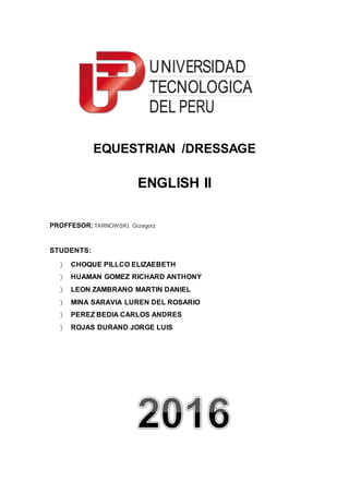 EQUESTRIAN /DRESSAGE
ENGLISH II
PROFFESOR:TARNOWSKI, Grzegorz
STUDENTS:
 CHOQUE PILLCO ELIZAEBETH
 HUAMAN GOMEZ RICHARD ANTHONY
 LEON ZAMBRANO MARTIN DANIEL
 MINA SARAVIA LUREN DEL ROSARIO
 PEREZ BEDIA CARLOS ANDRES
 ROJAS DURAND JORGE LUIS
 