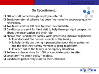 Private & Confidential

                       On Recruitment…
 80% of staff come through employee referral.
 Employee referral scheme has been fine-tuned to encourage quality
  references.
 Two levels and the HR have to clear the candidate.
 Candidates are sent for field visit to help them get right perspective
  about the organization and their role.
 “Know Your Candidate‟s Family Well” process to improve alignment:
    To understand the cultural aspects of the family.
    To help family get the right perspective about the organization
      and the role their family member is going to perform.
    To reach out to the family in emergency situations.
 Reference checks done for 100% of candidates prior to offer.
 Voluntary “No poach policy” in place.
 Candidates posted very close to their residence.
 