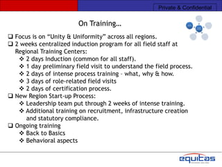 Private & Confidential

                         On Training…
 Focus is on “Unity & Uniformity” across all regions.
 2 weeks centralized induction program for all field staff at
  Regional Training Centers:
    2 days Induction (common for all staff).
    1 day preliminary field visit to understand the field process.
    2 days of intense process training – what, why & how.
    3 days of role-related field visits
    2 days of certification process.
 New Region Start-up Process:
    Leadership team put through 2 weeks of intense training.
    Additional training on recruitment, infrastructure creation
      and statutory compliance.
 Ongoing training
    Back to Basics
    Behavioral aspects
 
