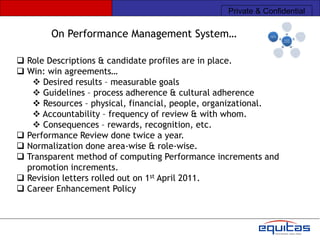 Private & Confidential

        On Performance Management System…

 Role Descriptions & candidate profiles are in place.
 Win: win agreements…
    Desired results – measurable goals
    Guidelines – process adherence & cultural adherence
    Resources – physical, financial, people, organizational.
    Accountability – frequency of review & with whom.
    Consequences – rewards, recognition, etc.
 Performance Review done twice a year.
 Normalization done area-wise & role-wise.
 Transparent method of computing Performance increments and
  promotion increments.
 Revision letters rolled out on 1st April 2011.
 Career Enhancement Policy
 