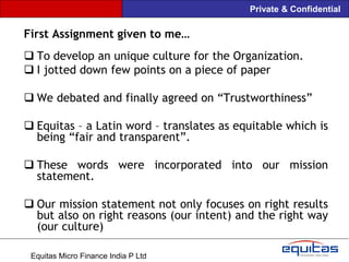 Private & Confidential

First Assignment given to me…
 To develop an unique culture for the Organization.
 I jotted down few points on a piece of paper

 We debated and finally agreed on “Trustworthiness”

 Equitas – a Latin word – translates as equitable which is
  being “fair and transparent”.

 These words were incorporated into our mission
  statement.

 Our mission statement not only focuses on right results
  but also on right reasons (our intent) and the right way
  (our culture)

 Equitas Micro Finance India P Ltd
 