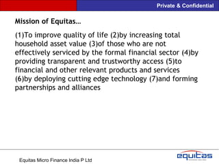 Private & Confidential

Mission of Equitas…
(1)To improve quality of life (2)by increasing total
household asset value (3)of those who are not
effectively serviced by the formal financial sector (4)by
providing transparent and trustworthy access (5)to
financial and other relevant products and services
(6)by deploying cutting edge technology (7)and forming
partnerships and alliances




 Equitas Micro Finance India P Ltd
 