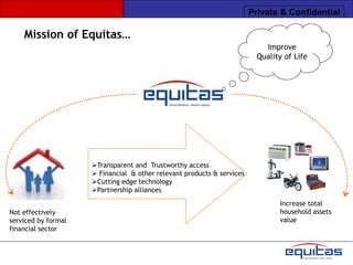 Private & Confidential

    Mission of Equitas…
                                                                            Improve
                                                                          Quality of Life




                     Transparent and Trustworthy access
                      Financial & other relevant products & services
                     Cutting edge technology
                     Partnership alliances
                                                                                Increase total
Not effectively                                                                 household assets
serviced by formal                                                              value
financial sector
 