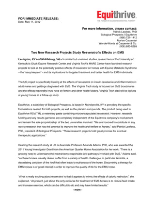 FOR IMMEDIATE RELEASE:
Date: May 11, 2012

                                                               For more information, please contact:
                                                                                         Patrick Lawless, PhD
                                                                              Biological Prospects / Equithrive
                                                                                               (866) 721-1412
                                                                                             Marian Carpenter
                                                                             WonderWords at Carpenter & Co.
                                                                                               (806) 683-8269

            Two New Research Projects Study Resveratrol's Effects on EMS

Lexington, KY and Middleburg, VA – In similar but unrelated studies, researchers at the University of
Kentucky's Gluck Equine Research Center and Virginia Tech's MARE Center have launched research
projects to look at the potentially positive effects of resveratrol on horses with Equine Metabolic Syndrome
– the “easy keepers” - and its implications for targeted treatment and better health for EMS individuals.


The UK project is specifically looking at the effects of resveratrol on insulin resistance and inflammation in
adult mares and geldings diagnosed with EMS. The Virginia Tech study is focused on EMS broodmares
and the effects resveratrol may have on fertility and other health factors. Virginia Tech also will be looking
at young horses in a follow-up study.


Equithrive, a subsidiary of Biological Prospects, is based in Nicholasville, KY is providing the specific
formulations needed for both projects, as well as the placebo compounds. The product being used is
Equithrive RSV(TM), a veterinary paste containing microencapsulated resveratrol. However, research
funding and any results garnered are completely independent of the Equithrive company's involvement
and remain the sole proprietorship of the two universities involved. “We are honored to contribute in any
way to research that has the potential to improve the health and welfare of horses,” said Patrick Lawless,
PhD, president of Biological Prospects. “These research projects hold great promise for eventual
therapeutic applications.”


Heading the research study at UK is Associate Professor Amanda Adams, PhD, who was awarded the
2011 Young Investigator Grant from the American Quarter Horse Association for her work. “There is a
growing need to understand the mechanisms responsible and pathways involved with EMS,” Adams said,
“as these horses, usually obese, suffer from a variety of health challenges, in particular laminitis, a
devastating condition of the hoof that often leads to euthanasia of the horse. Discovering a therapy for
EMS horses is of great interest in order to improve the quality of life for the EMS horse.


“What is really exciting about resveratrol is that it appears to mimic the effects of caloric restriction,” she
explained. “At present, just about the only recourse for treatment of EMS horses is to reduce feed intake
and increase exercise, which can be difficult to do and may have limited results.”
                                                    - more -
 