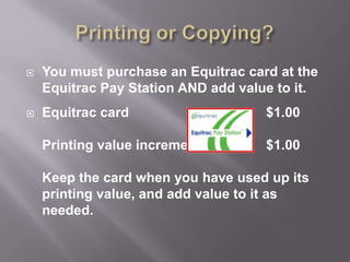 Printing or Copying? You must purchase an Equitrac card at the Equitrac Pay Station AND add value to it. Equitrac card			  	$1.00Printing value increments		$1.00Keep the card when you have used up its printing value, and add value to it as needed. 