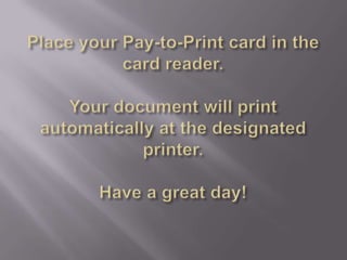 Place your Pay-to-Print card in the card reader.Your document will print automatically at the designated printer.Have a great day!