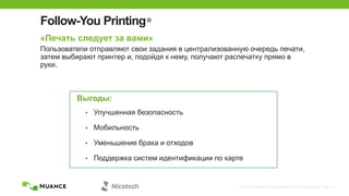 © 2002-2013 Nuance Communications, Inc. All rights reserved. Page 13
Follow-You Printing®
«Печать следует за вами»
Пользователи отправляют свои задания в централизованную очередь печати,
затем выбирают принтер и, подойдя к нему, получают распечатку прямо в
руки.
Выгоды:
• Улучшенная безопасность
• Мобильность
• Уменьшение брака и отходов
• Поддержка систем идентификации по карте
 