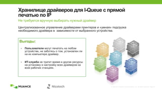 © 2002-2013 Nuance Communications, Inc. All rights reserved. Page 20
Хранилище драйверов для I-Queue с прямой
печатью по IP
Не требуется вручную выбирать нужный драйвер
Централизованное управление драйверами принтеров и «умная» подгрузка
необходимого драйвера в зависимости от выбранного устройства.
Выгоды:
• Пользователи могут печатать на любом
устройстве, не заботясь о том, установлен ли
на их компьютере драйвер.
• ИТ-служба не тратит время и другие ресурсы
на установку и настройку всех драйверов на
всех рабочих станциях.
 