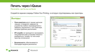 © 2002-2013 Nuance Communications, Inc. All rights reserved. Page 21
Печать через I-Queue
Создаѐтся единая очередь Follow-You Printing, в которую сгруппированы все принтеры.
Печатайте, где бы вы ни были
Выгоды:
• Пользователи могут одним щелчком
«мыши» отправлять задания на
устройства любого производителя и
забирать распечатки с того принтера,
который удобнее расположен.
• ИТ-службе не приходится настраивать
пользовательские установки печати и
разбираться, почему тот или иной
принтер отключился.
• Безопасность обеспечивается
благодаря выдаче распечаток.
 