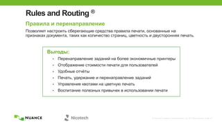 © 2002-2013 Nuance Communications, Inc. All rights reserved. Page 27
Rules and Routing ®
Правила и перенаправление
Позволяет настроить сберегающие средства правила печати, основанные на
признаках документа, таких как количество страниц, цветность и двусторонняя печать.
Выгоды:
• Перенаправление заданий на более экономичные принтеры
• Отображение стоимости печати для пользователей
• Удобные отчѐты
• Печать, удержание и перенаправление заданий
• Управление квотами на цветную печать
• Воспитание полезных привычек в использовании печати
 