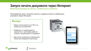 © 2002-2013 Nuance Communications, Inc. All rights reserved. Page 30
Запуск печати документа через Интернет
Пользователи могут получать доступ к сервису печати с мобильных
устройств через Интернет.
Выгоды:
• Может использоваться на ПК и на
мобильных устройствах.
• Избавляет от необходимости
подключать к принтерам рабочие
станции, нуждающиеся в поддержке.
• Доступная возможность безопасной
печати для недорогих принтеров.
Безопасный вывод на печать с мобильных устройств
 