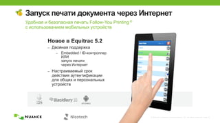 © 2002-2013 Nuance Communications, Inc. All rights reserved. Page 31
Запуск печати документа через Интернет
Новое в Equitrac 5.2
– Двойная поддержка
– Embedded / ID-контроллер
ИЛИ
запуск печати
через Интернет
– Настраиваемый срок
действия аутентификации
для общих и персональных
устройств
Удобная и безопасная печать Follow-You Printing ®
с использованием мобильных устройств
 