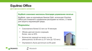 © 2002-2013 Nuance Communications, Inc. All rights reserved. Page 38
Equitrac Office
KeyBank, один из крупнейших банков США, использует Equitrac
Office для снижения и управления расходами на печать, а также
для защиты окружающей среды.
Результаты:
• Сэкономлено более $ 2 млн за 18 месяцев
• Объѐм цветной печати сокращѐн
более, чем на 50%
• Количество заданий на печать за год
уменьшилось на 88 млн (с 211 млн до 123 млн)
• Окупаемость была достигнута за 60 дней
KeyBank сэкономил миллионы благодаря управлению печатью
Для финансового сегмента
 