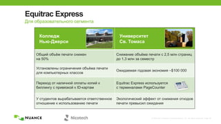 © 2002-2013 Nuance Communications, Inc. All rights reserved. Page 39
Equitrac Express
Колледж
Нью-Джерси
Университет
Св. Томаса
Общий объѐм печати снижен
на 50%
Снижение объѐма печати с 2,5 млн страниц
до 1,3 млн за семестр
Установлены ограничения объѐма печати
для компьютерных классов
Ожидаемая годовая экономия –$100 000
Переход от наличной оплаты копий к
биллингу с привязкой к ID-картам
Equitrac Express используется
с терминалами PageCounter
У студентов вырабатывается ответственное
отношение к использованию печати
Экологический эффект от снижения отходов
печати превысил ожидания
Для образовательного сегмента
 