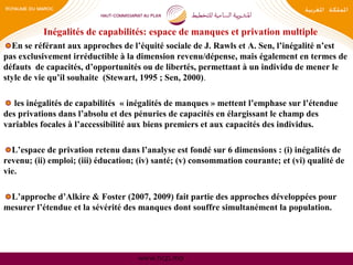 www.hcp.ma
Inégalités de capabilités: espace de manques et privation multiple
En se référant aux approches de l’équité sociale de J. Rawls et A. Sen, l’inégalité n’est
pas exclusivement irréductible à la dimension revenu/dépense, mais également en termes de
défauts de capacités, d’opportunités ou de libertés, permettant à un individu de mener le
style de vie qu’il souhaite (Stewart, 1995 ; Sen, 2000).
les inégalités de capabilités « inégalités de manques » mettent l’emphase sur l’étendue
des privations dans l’absolu et des pénuries de capacités en élargissant le champ des
variables focales à l’accessibilité aux biens premiers et aux capacités des individus.
L’espace de privation retenu dans l’analyse est fondé sur 6 dimensions : (i) inégalités de
revenu; (ii) emploi; (iii) éducation; (iv) santé; (v) consommation courante; et (vi) qualité de
vie.
L’approche d’Alkire & Foster (2007, 2009) fait partie des approches développées pour
mesurer l’étendue et la sévérité des manques dont souffre simultanément la population.
 