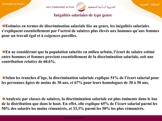 www.hcp.ma
Inégalités salariales de type genre
Estimées en termes de discrimination salariale liée au genre, les inégalités salariales
s’expliquent essentiellement par l’octroi de salaires plus élevés aux hommes qu’aux femmes
pour un travail égal et à exigences pareilles.
En ne considérant que la population salariée en milieu urbain, l’écart de salaire estimé
entre hommes et femmes provient essentiellement de la discrimination salariale, soit une
contribution relative de 60.6%.
Selon les tranches d’âge, la discrimination salariale explique 51% de l’écart salarial pour
les personnes âgées de moins de 30 ans, et 67% pour leurs homologues de 30 à 50 ans.
Analysée par classes de salaires, la discrimination salariale est plus éminente dans le bas
de la distribution que dans le haut. En effet, elle explique 65% de l’écart salarial parmi les
50% des salariés les moins rémunérés, et 33,3% parmi les 50% les plus rémunérés.
 