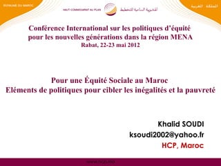 www.hcp.ma
Pour une Équité Sociale au Maroc
Eléments de politiques pour cibler les inégalités et la pauvreté
Khalid SOUDI
ksoudi2002@yahoo.fr
HCP, Maroc
Conférence International sur les politiques d’équité
pour les nouvelles générations dans la région MENA
Rabat, 22-23 mai 2012
 