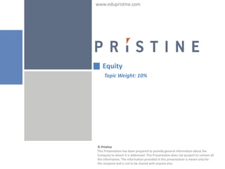 www.edupristine.com




   Equity
    Topic Weight: 10%




© Pristine
This Presentation has been prepared to provide general information about the
Company to whom it is addressed. This Presentation does not purport to contain all
the information. The information provided in this presentation is meant only for
the recipient and is not to be shared with anyone else.
 