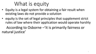 What is equity
• Equity is a legal system for obtaining a fair result when
existing laws do not provide a solution
• equity is the set of legal principles that supplement strict
rules of law where their application would operate harshly
According to Osborne –’it is primarily fairness or
natural justice’
1
 