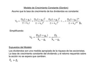 Modelo de Crecimiento Constante (Gordon)
Asume que la tasa de crecimiento de los dividendos es constante:
Simplificando:
Supuestos del Modelo:
Los dividendos son una medida apropiada de la riqueza de los accionistas.
La tasa de crecimiento constante del dividendo y el retorno requerido sobre
la acción no se espera que cambien.
>
 