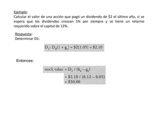 Ejemplo:
Calcular el valor de una acción que pagó un dividendo de $2 el último año, si se
espera que los dividendos crezcan 5% por siempre y se tiene un retorno
requerido sobre el capital de 12%.
Respuesta:
Determinar D1:
Entonces:
 
