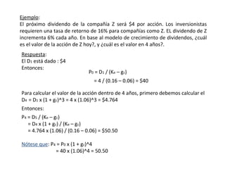 Ejemplo:
El próximo dividendo de la compañía Z será $4 por acción. Los inversionistas
requieren una tasa de retorno de 16% para compañías como Z. EL dividendo de Z
incrementa 6% cada año. En base al modelo de crecimiento de dividendos, ¿cuál
es el valor de la acción de Z hoy?, y ¿cuál es el valor en 4 años?.
Respuesta:
El D1 está dado : $4
Entonces:
= 4 / (0.16 – 0.06) = $40
Para calcular el valor de la acción dentro de 4 años, primero debemos calcular el
D4 = D1 x (1 + gc)^3 = 4 x (1.06)^3 = $4.764
Entonces:
P4 = D5 / (Ke – gc)
= D4 x (1 + gc) / (Ke – gc)
= 4.764 x (1.06) / (0.16 – 0.06) = $50.50
Nótese que: P4 = P0 x (1 + gc)^4
= 40 x (1.06)^4 = 50.50
P0 = D1 / (Ke – gc)
 