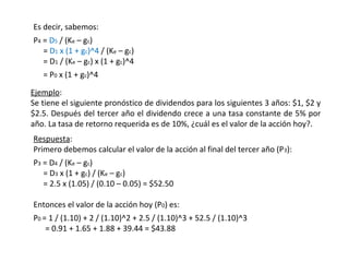 Es decir, sabemos:
P4 = D5 / (Ke – gc)
= D1 x (1 + gc)^4 / (Ke – gc)
= D1 / (Ke – gc) x (1 + gc)^4
= P0 x (1 + gc)^4
Ejemplo:
Se tiene el siguiente pronóstico de dividendos para los siguientes 3 años: $1, $2 y
$2.5. Después del tercer año el dividendo crece a una tasa constante de 5% por
año. La tasa de retorno requerida es de 10%, ¿cuál es el valor de la acción hoy?.
Respuesta:
Primero debemos calcular el valor de la acción al final del tercer año (P3):
P3 = D4 / (Ke – gc)
= D3 x (1 + gc) / (Ke – gc)
= 2.5 x (1.05) / (0.10 – 0.05) = $52.50
Entonces el valor de la acción hoy (P0) es:
P0 = 1 / (1.10) + 2 / (1.10)^2 + 2.5 / (1.10)^3 + 52.5 / (1.10)^3
= 0.91 + 1.65 + 1.88 + 39.44 = $43.88
 
