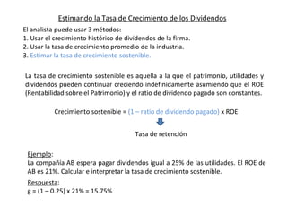 Estimando la Tasa de Crecimiento de los Dividendos
El analista puede usar 3 métodos:
1. Usar el crecimiento histórico de dividendos de la firma.
2. Usar la tasa de crecimiento promedio de la industria.
3. Estimar la tasa de crecimiento sostenible.
La tasa de crecimiento sostenible es aquella a la que el patrimonio, utilidades y
dividendos pueden continuar creciendo indefinidamente asumiendo que el ROE
(Rentabilidad sobre el Patrimonio) y el ratio de dividendo pagado son constantes.
Tasa de retención
Crecimiento sostenible = (1 – ratio de dividendo pagado) x ROE
Ejemplo:
La compañía AB espera pagar dividendos igual a 25% de las utilidades. El ROE de
AB es 21%. Calcular e interpretar la tasa de crecimiento sostenible.
Respuesta:
g = (1 – 0.25) x 21% = 15.75%
 