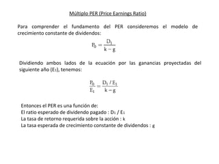 Múltiplo PER (Price Earnings Ratio)
Para comprender el fundamento del PER consideremos el modelo de
crecimiento constante de dividendos:
Dividiendo ambos lados de la ecuación por las ganancias proyectadas del
siguiente año (E1), tenemos:
Entonces el PER es una función de:
El ratio esperado de dividendo pagado : D1 / E1
La tasa de retorno requerida sobre la acción : k
La tasa esperada de crecimiento constante de dividendos : g
 