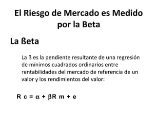 La ßeta
La ß es la pendiente resultante de una regresión
de mínimos cuadrados ordinarios entre
rentabilidades del mercado de referencia de un
valor y los rendimientos del valor:
R c = α + βR m + e
El Riesgo de Mercado es Medido
por la Beta
 