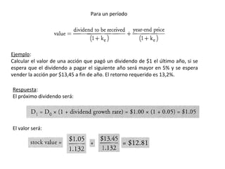 Ejemplo:
Calcular el valor de una acción que pagó un dividendo de $1 el último año, si se
espera que el dividendo a pagar el siguiente año será mayor en 5% y se espera
vender la acción por $13,45 a fin de año. El retorno requerido es 13,2%.
Respuesta:
El próximo dividendo será:
El valor será:
Para un período
 