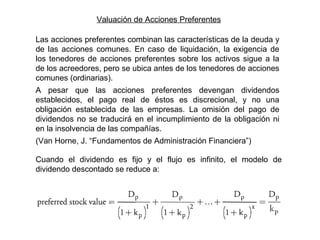Valuación de Acciones Preferentes
Las acciones preferentes combinan las características de la deuda y
de las acciones comunes. En caso de liquidación, la exigencia de
los tenedores de acciones preferentes sobre los activos sigue a la
de los acreedores, pero se ubica antes de los tenedores de acciones
comunes (ordinarias).
A pesar que las acciones preferentes devengan dividendos
establecidos, el pago real de éstos es discrecional, y no una
obligación establecida de las empresas. La omisión del pago de
dividendos no se traducirá en el incumplimiento de la obligación ni
en la insolvencia de las compañías.
(Van Horne, J. “Fundamentos de Administración Financiera”)
Cuando el dividendo es fijo y el flujo es infinito, el modelo de
dividendo descontado se reduce a:
 