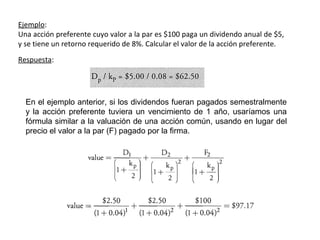 Ejemplo:
Una acción preferente cuyo valor a la par es $100 paga un dividendo anual de $5,
y se tiene un retorno requerido de 8%. Calcular el valor de la acción preferente.
Respuesta:
En el ejemplo anterior, si los dividendos fueran pagados semestralmente
y la acción preferente tuviera un vencimiento de 1 año, usaríamos una
fórmula similar a la valuación de una acción común, usando en lugar del
precio el valor a la par (F) pagado por la firma.
 