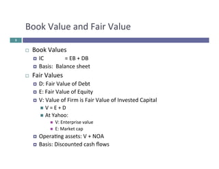 Book 
Value 
and 
Fair 
Value 
¨ Book 
Values 
¤ IC 
= 
EB 
+ 
DB 
¤ Basis: 
Balance 
sheet 
¨ Fair 
Values 
¤ D: 
Fair 
Value 
of 
Debt 
¤ E: 
Fair 
Value 
of 
Equity 
¤ V: 
Value 
of 
Firm 
is 
Fair 
Value 
of 
Invested 
Capital 
n V 
= 
E 
+ 
D 
n At 
Yahoo: 
n V: 
Enterprise 
value 
n E: 
Market 
cap 
¤ Opera&ng 
assets: 
V 
+ 
NOA 
¤ Basis: 
Discounted 
cash 
flows 
3 
 
